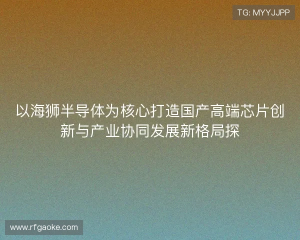 以海狮半导体为核心打造国产高端芯片创新与产业协同发展新格局探 以海狮半导体为核心打造国产高端芯片创新与产业协同发展新格局探